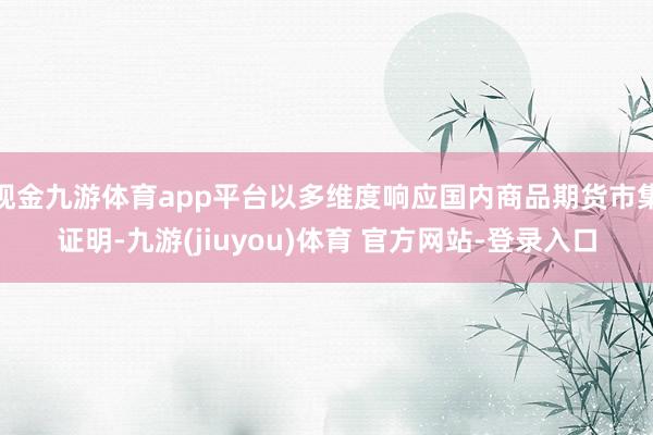 现金九游体育app平台以多维度响应国内商品期货市集证明-九游(jiuyou)体育 官方网站-登录入口