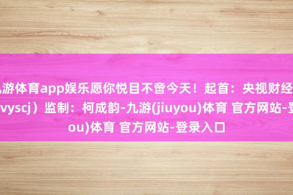 九游体育app娱乐愿你悦目不啻今天！起首：央视财经（ID：cctvyscj）监制：柯成韵-九游(jiuyou)体育 官方网站-登录入口