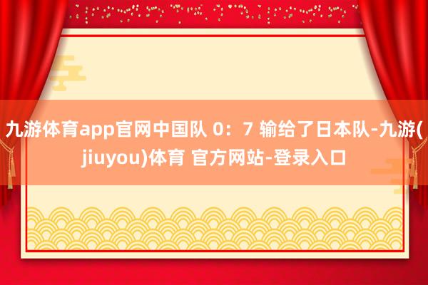 九游体育app官网中国队 0：7 输给了日本队-九游(jiuyou)体育 官方网站-登录入口