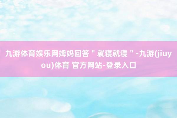 九游体育娱乐网姆妈回答＂就寝就寝＂-九游(jiuyou)体育 官方网站-登录入口