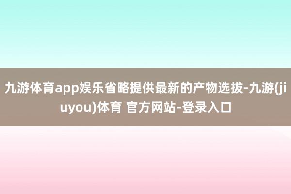 九游体育app娱乐省略提供最新的产物选拔-九游(jiuyou)体育 官方网站-登录入口