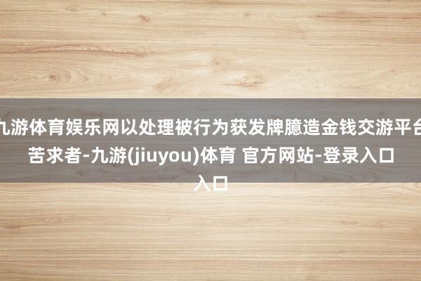 九游体育娱乐网以处理被行为获发牌臆造金钱交游平台苦求者-九游(jiuyou)体育 官方网站-登录入口