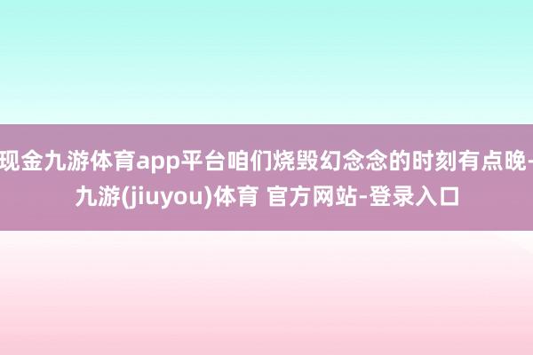 现金九游体育app平台咱们烧毁幻念念的时刻有点晚-九游(jiuyou)体育 官方网站-登录入口