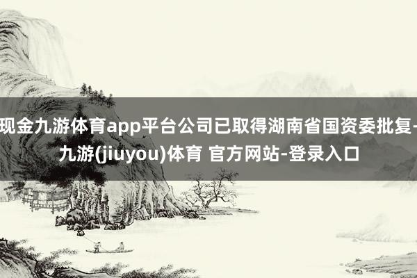 现金九游体育app平台公司已取得湖南省国资委批复-九游(jiuyou)体育 官方网站-登录入口