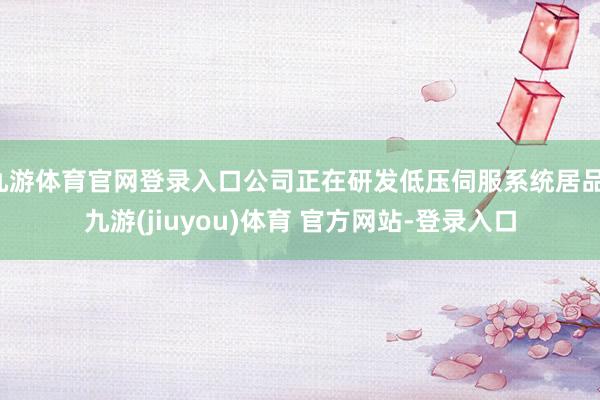 九游体育官网登录入口公司正在研发低压伺服系统居品-九游(jiuyou)体育 官方网站-登录入口