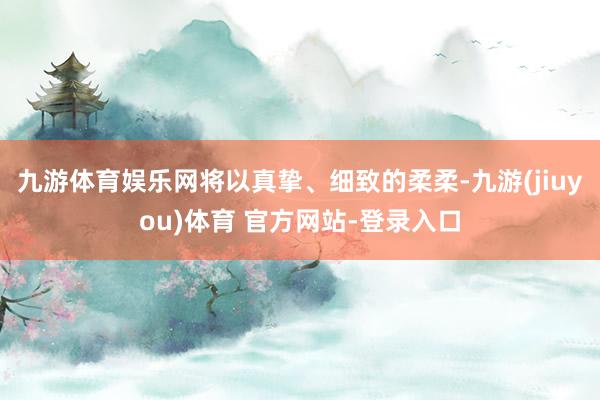 九游体育娱乐网将以真挚、细致的柔柔-九游(jiuyou)体育 官方网站-登录入口