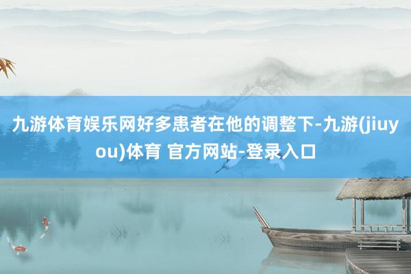 九游体育娱乐网好多患者在他的调整下-九游(jiuyou)体育 官方网站-登录入口