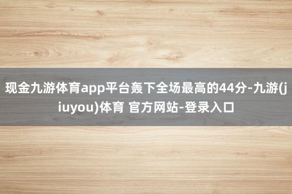 现金九游体育app平台轰下全场最高的44分-九游(jiuyou)体育 官方网站-登录入口