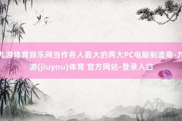 九游体育娱乐网当作各人最大的两大PC电脑制造商-九游(jiuyou)体育 官方网站-登录入口