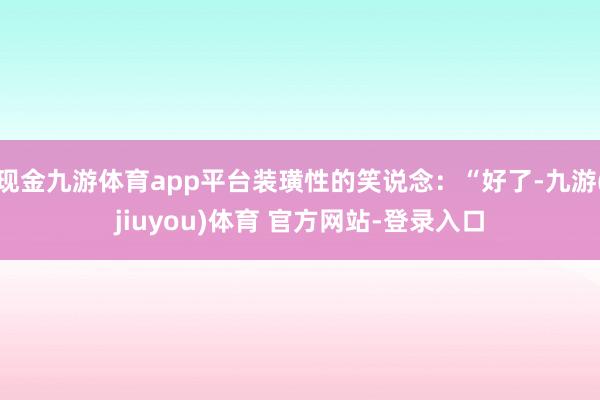 现金九游体育app平台装璜性的笑说念：“好了-九游(jiuyou)体育 官方网站-登录入口