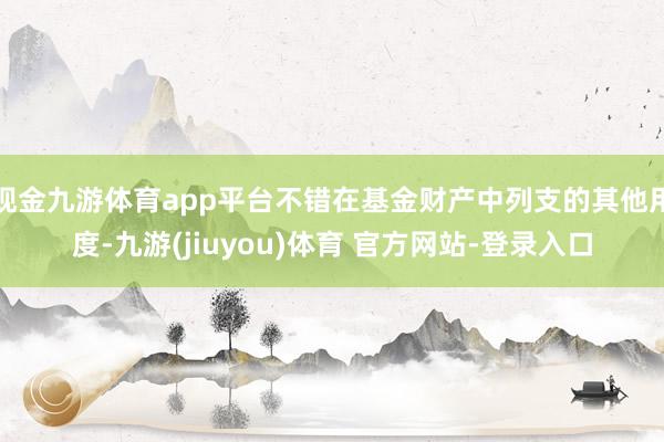 现金九游体育app平台不错在基金财产中列支的其他用度-九游(jiuyou)体育 官方网站-登录入口