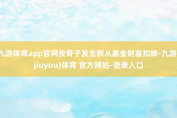 九游体育app官网按骨子发生额从基金财富扣除-九游(jiuyou)体育 官方网站-登录入口