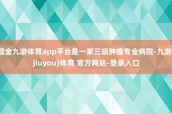 现金九游体育app平台是一家三级肿瘤专业病院-九游(jiuyou)体育 官方网站-登录入口