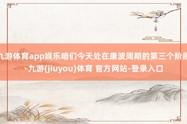 九游体育app娱乐咱们今天处在康波周期的第三个阶段-九游(jiuyou)体育 官方网站-登录入口
