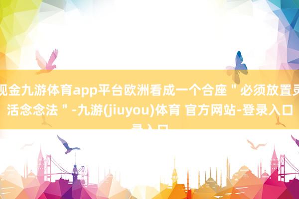 现金九游体育app平台欧洲看成一个合座＂必须放置灵活念念法＂-九游(jiuyou)体育 官方网站-登录入口