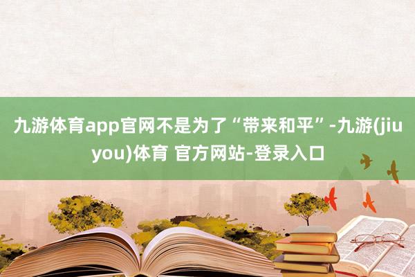九游体育app官网不是为了“带来和平”-九游(jiuyou)体育 官方网站-登录入口