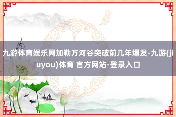 九游体育娱乐网加勒万河谷突破前几年爆发-九游(jiuyou)体育 官方网站-登录入口