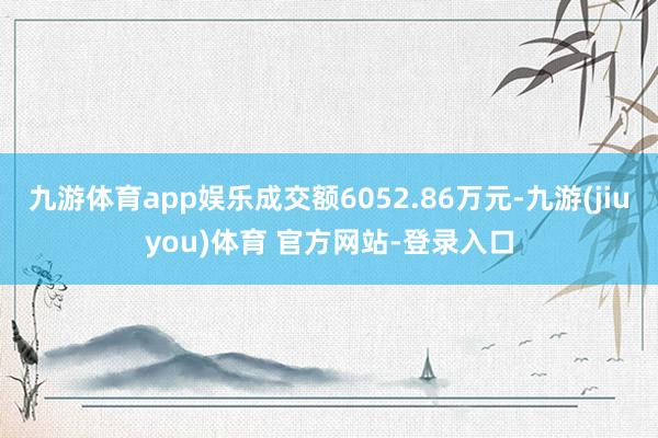 九游体育app娱乐成交额6052.86万元-九游(jiuyou)体育 官方网站-登录入口