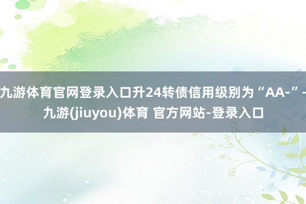 九游体育官网登录入口升24转债信用级别为“AA-”-九游(jiuyou)体育 官方网站-登录入口