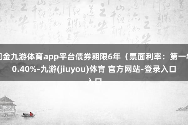 现金九游体育app平台债券期限6年（票面利率：第一年0.40%-九游(jiuyou)体育 官方网站-登录入口