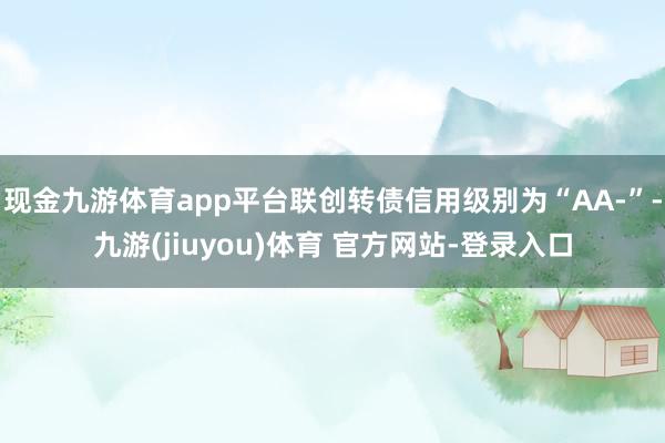 现金九游体育app平台联创转债信用级别为“AA-”-九游(jiuyou)体育 官方网站-登录入口