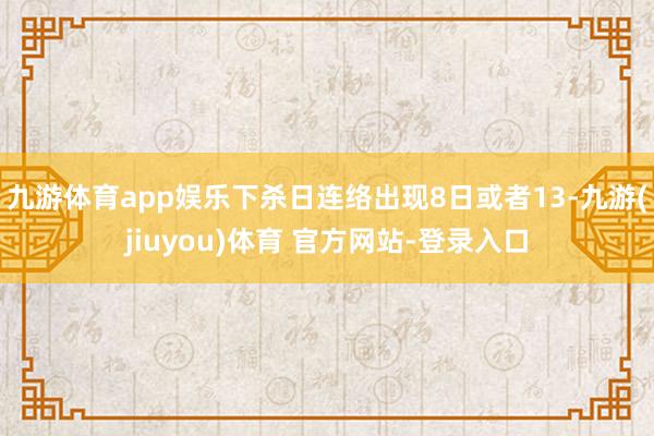 九游体育app娱乐下杀日连络出现8日或者13-九游(jiuyou)体育 官方网站-登录入口