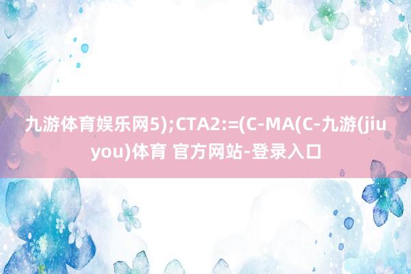 九游体育娱乐网5);CTA2:=(C-MA(C-九游(jiuyou)体育 官方网站-登录入口