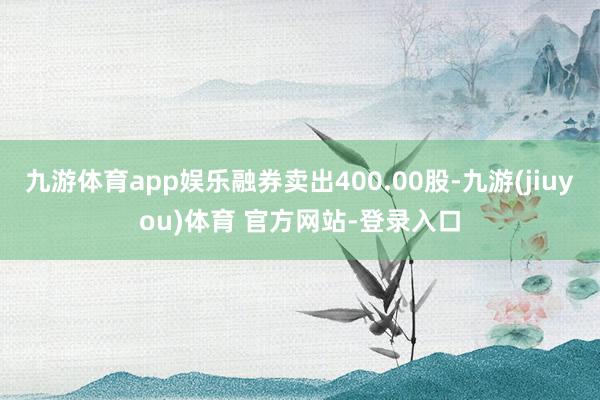 九游体育app娱乐融券卖出400.00股-九游(jiuyou)体育 官方网站-登录入口