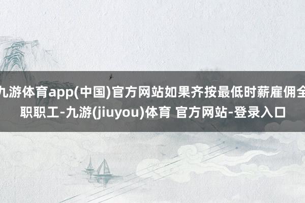 九游体育app(中国)官方网站如果齐按最低时薪雇佣全职职工-九游(jiuyou)体育 官方网站-登录入口