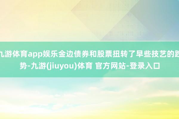 九游体育app娱乐金边债券和股票扭转了早些技艺的跌势-九游(jiuyou)体育 官方网站-登录入口