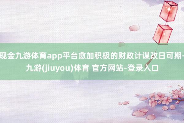 现金九游体育app平台愈加积极的财政计谋改日可期-九游(jiuyou)体育 官方网站-登录入口