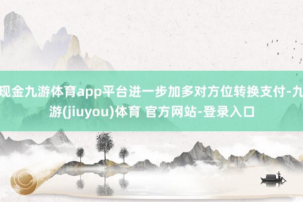 现金九游体育app平台进一步加多对方位转换支付-九游(jiuyou)体育 官方网站-登录入口