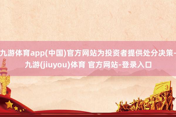 九游体育app(中国)官方网站为投资者提供处分决策-九游(jiuyou)体育 官方网站-登录入口