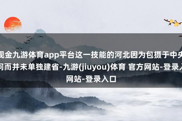 现金九游体育app平台这一技能的河北因为包摄于中央顾问而并未单独建省-九游(jiuyou)体育 官方网站-登录入口