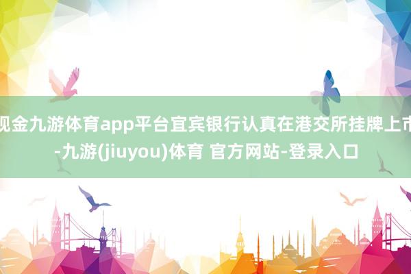 现金九游体育app平台宜宾银行认真在港交所挂牌上市-九游(jiuyou)体育 官方网站-登录入口