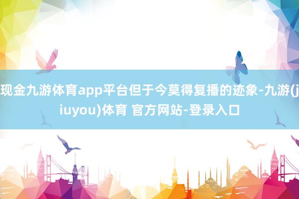 现金九游体育app平台但于今莫得复播的迹象-九游(jiuyou)体育 官方网站-登录入口