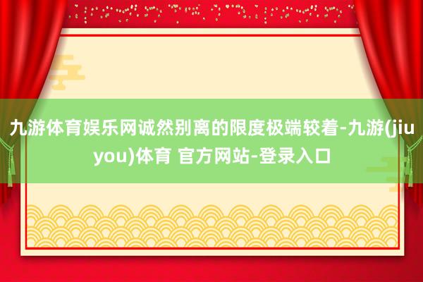 九游体育娱乐网诚然别离的限度极端较着-九游(jiuyou)体育 官方网站-登录入口