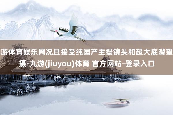 九游体育娱乐网况且接受纯国产主摄镜头和超大底潜望主摄-九游(jiuyou)体育 官方网站-登录入口