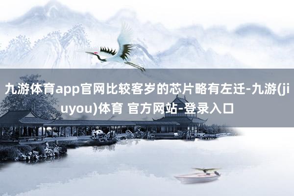 九游体育app官网比较客岁的芯片略有左迁-九游(jiuyou)体育 官方网站-登录入口