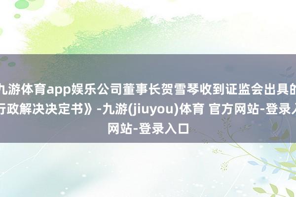 九游体育app娱乐公司董事长贺雪琴收到证监会出具的《行政解决决定书》-九游(jiuyou)体育 官方网站-登录入口