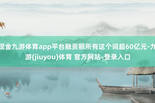 现金九游体育app平台融资额所有这个词超60亿元-九游(jiuyou)体育 官方网站-登录入口