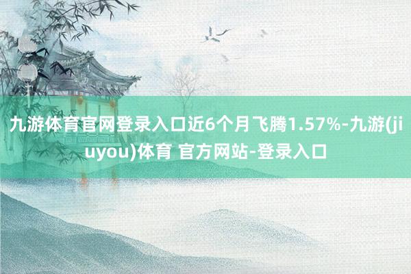 九游体育官网登录入口近6个月飞腾1.57%-九游(jiuyou)体育 官方网站-登录入口