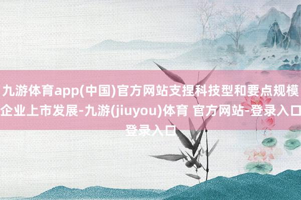 九游体育app(中国)官方网站支捏科技型和要点规模企业上市发展-九游(jiuyou)体育 官方网站-登录入口