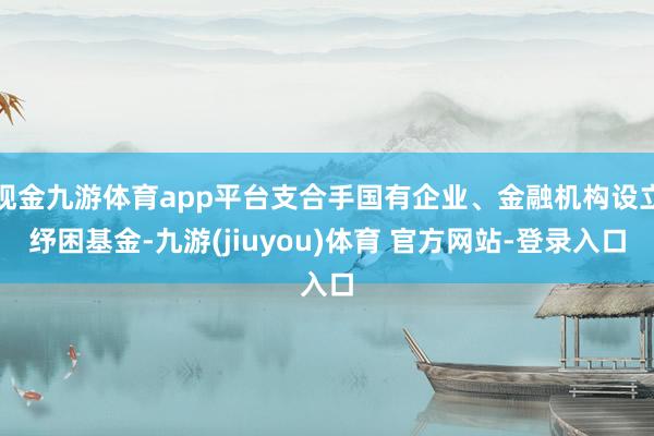 现金九游体育app平台支合手国有企业、金融机构设立纾困基金-九游(jiuyou)体育 官方网站-登录入口