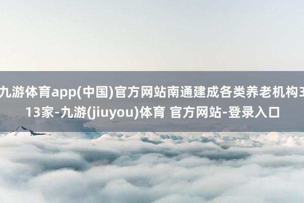 九游体育app(中国)官方网站南通建成各类养老机构313家-九游(jiuyou)体育 官方网站-登录入口