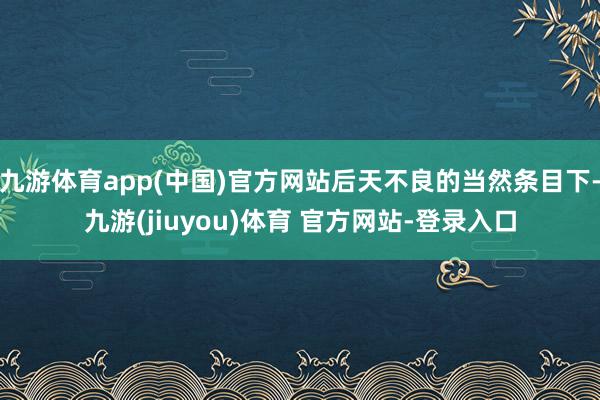 九游体育app(中国)官方网站后天不良的当然条目下-九游(jiuyou)体育 官方网站-登录入口