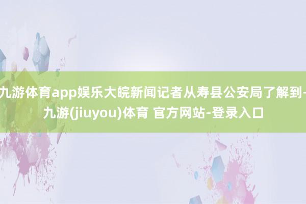 九游体育app娱乐大皖新闻记者从寿县公安局了解到-九游(jiuyou)体育 官方网站-登录入口