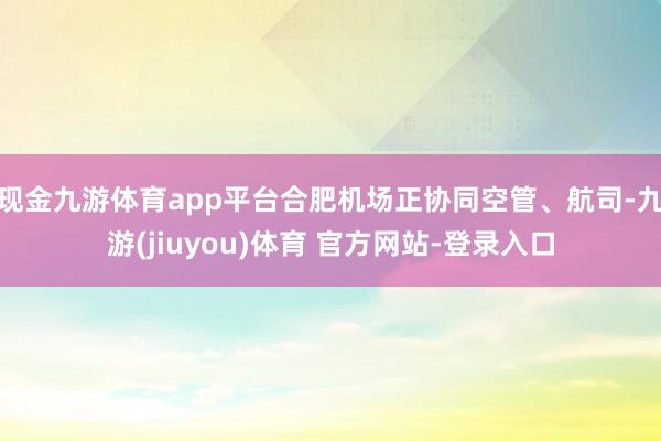 现金九游体育app平台合肥机场正协同空管、航司-九游(jiuyou)体育 官方网站-登录入口