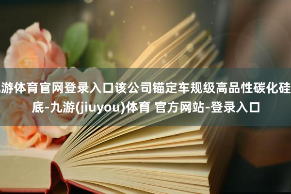 九游体育官网登录入口该公司锚定车规级高品性碳化硅衬底-九游(jiuyou)体育 官方网站-登录入口