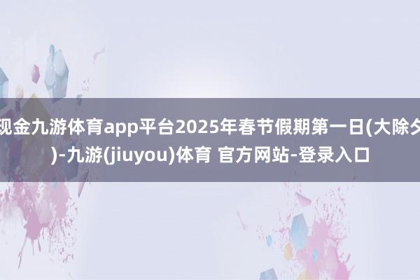 现金九游体育app平台2025年春节假期第一日(大除夕)-九游(jiuyou)体育 官方网站-登录入口